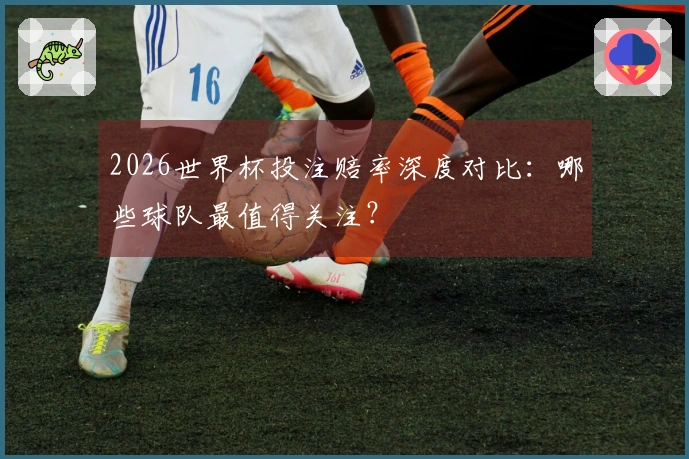 2026世界杯投注赔率深度对比：哪些球队最值得关注？