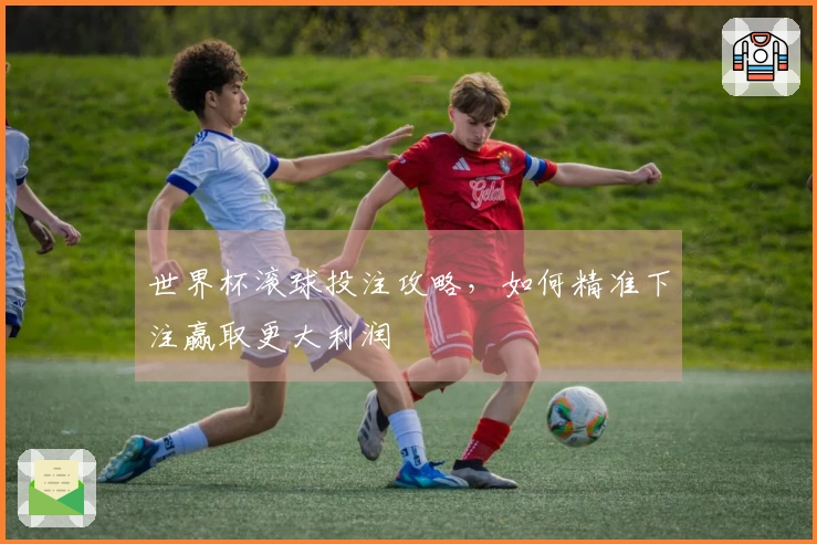 世界杯滚球投注攻略，如何精准下注赢取更大利润